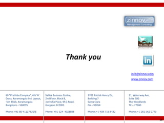 Thank you
                                                                                           info@zinnov.com
                                                                                           www.zinnov.com




69 "Prathiba Complex", 4th 'A'    Vatika Business Centre,      3701 Patrick Henry Dr.,   21, Waterway Ave,
Cross, Koramangala Ind. Layout,   2nd Floor, Block B,          Building 7                Suite 300
5th Block, Koramangala            1st India Place, M.G Road,   Santa Clara               The Woodlands
Bangalore – 560095                Gurgaon-122002.              CA – 95054                TX – 77380

Phone: +91-80-41127925/6          Phone: +91-124- 4028888      Phone: +1-408-716-8432    Phone: +1-281-362-2773

                                                                                                                  28
 