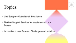 Topics
• Una Europa – Overview of the alliance
• Flexible Support Services for academics at Una
Europa
• Innovative course...