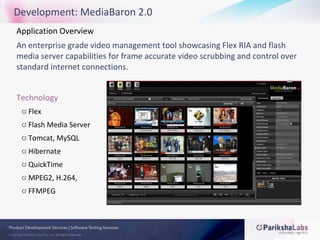 Development: MediaBaron 2.0Application Overview An enterprise grade video management tool showcasing Flex RIA and flash media server capabilities for frame accurate video scrubbing and control over standard internet connections.TechnologyFlexFlash Media ServerTomcat, MySQLHibernateQuickTimeMPEG2, H.264, FFMPEG