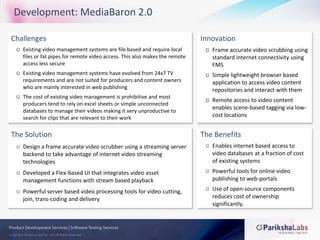 Development: MediaBaron 2.0ChallengesExisting video management systems are file based and require local files or fat pipes for remote video access. This also makes the remote access less secureExisting video management systems have evolved from 24x7 TV requirements and are not suited for producers and content owners who are mainly interested in web publishingThe cost of existing video management is prohibitive and most producers tend to rely on excel sheets or simple unconnected databases to manage their videos making it very unproductive to search for clips that are relevant to their workInnovationFrame accurate video scrubbing using standard internet connectivity using FMSSimple lightweight browser based application to access video content repositories and interact with themRemote access to video content enables scene-based tagging via low-cost locationsThe SolutionDesign a frame accurate video scrubber using a streaming server backend to take advantage of internet video streaming technologiesDeveloped a Flex-based UI that integrates video asset management functions with stream based playbackPowerful server based video processing tools for video cutting, join, trans-coding and deliveryThe BenefitsEnables internet based access to video databases at a fraction of cost of existing systemsPowerful tools for online video publishing to web-portalsUse of open-source components reduces cost of ownership significantly.