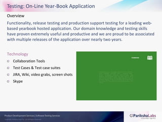 Testing: On-Line Year-Book ApplicationOverview Functionality, release testing and production support testing for a leading web-based yearbook hosted application. Our domain knowledge and testing skills have proven extremely useful and productive and we are proud to be associated with multiple releases of the application over nearly two years.TechnologyCollaboration ToolsTest Cases & Test case suitesJIRA, Wiki, video grabs, screen shotsSkype