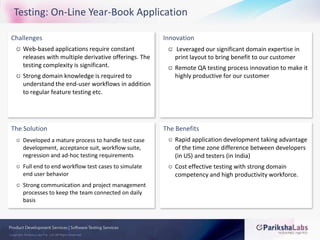 Testing: On-Line Year-Book ApplicationChallengesWeb-based applications require constant releases with multiple derivative offerings. The testing complexity is significant.Strong domain knowledge is required to understand the end-user workflows in addition to regular feature testing etc.InnovationLeveraged our significant domain expertise in print layout to bring benefit to our customerRemote QA testing process innovation to make it highly productive for our customerThe SolutionDeveloped a mature process to handle test case development, acceptance suit, workflow suite, regression and ad-hoc testing requirementsFull end to end workflow test cases to simulate end user behaviorStrong communication and project management processes to keep the team connected on daily basisThe BenefitsRapid application development taking advantage of the time zone difference between developers (in US) and testers (in India)Cost effective testing with strong domain competency and high productivity workforce.