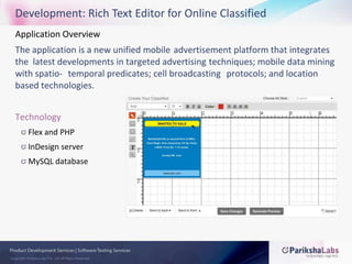 Development: Rich Text Editor for Online ClassifiedApplication Overview The application is a new unified mobile 	advertisement platform that integrates the 	latest developments in targeted advertising 	techniques; mobile data mining with spatio-	temporal predicates; cell broadcasting 	protocols; and location based technologies. TechnologyFlex and PHPInDesign serverMySQL database