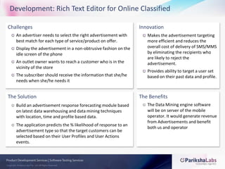 Development: Rich Text Editor for Online ClassifiedChallengesAn advertiser needs to select the right advertisement with best match for each type of service/product on offer.Display the advertisement in a non-obtrusive fashion on the idle screen of the phoneAn outlet owner wants to reach a customer who is in the vicinity of the storeThe subscriber should receive the information that she/he needs when she/he needs it InnovationMakes the advertisement targeting more efficient and reduces the overall cost of delivery of SMS/MMS by eliminating the recipients who are likely to reject the advertisement.Provides ability to target a user set based on their past data and profile. The SolutionBuild an advertisement response forecasting module based on latest data warehousing and data mining techniques with location, time and profile based data. The application predicts the % likelihood of response to an advertisement type so that the target customers can be selected based on their User Profiles and User Actions events. The BenefitsThe Data Mining engine software will be on server of the mobile operator. It would generate revenue from Advertisements and benefit both us and operator
