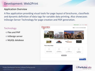 Development: Web2PrintApplication Overview A flex application providing visual tools for page layout of brochures, classifieds and dynamic definition of data tags for variable data printing. Also showcases InDesign Server Technology for page creation and PDF generation.TechnologyFlex and PHPInDesign serverMySQL database