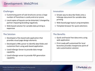 Development: Web2PrintChallengesCustomizing point-of-sale brochures across a large number of franchises is costly and error proneLocal copies of layouts can be distorted / changed by partner impacting branding negativelyWeb-based solution for variable data printing is expensiveInnovationSimple way to describe fields onto a InDesign document for variable data printingWeb-based page layout using templatesTemplate browser for quick selectionsThe SolutionDeveloped a Flex based web application that provides visual page design elementsDeveloped a XML parser to identify data fields and customize them using web-based application.Used InDesign Server to provide data merge capabilityUsed InDesign server to provide PDF generation capabilityThe BenefitsQuick and hassle free data entry using web-applicationPrint ready pdf customized for local branches provides inexpensive point of sale customization solution