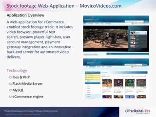 Stock footage Web-Application – MovicoVideos.comApplication Overview A web-application for eCommerce enabled stock footage trade. It includes video browser, powerful text search, preview player, light-box, user account management, payment gateway integration and an innovative back-end server for automated video delivery.TechnologyFlex & PHPFlash Media ServerMySQLeCommerce engine