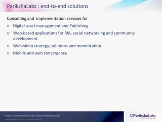 ParikshaLabs : end-to-end solutionsConsulting and  implementation services forDigital asset management and PublishingWeb-based applications for RIA, social networking and community developmentWeb-video strategy, solutions and monetizationMobile and web convergence