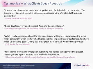 Testimonials – What Clients Speak About Us"It was a real pleasure for me to work together with Pariksha Labs on our project. The team is very talented specialist with a deep understanding of mobile & IT business peculiarities”~ mobile software publisher in NY“Good develope, very good support. Accurate Documentation.”~ Italian software provider for hazardous chemical transportation tools"What I really appreciate about the company is your willingness to always go the 'extra mile', particularly when we have had tight deadlines imposed by our customers. You have made us look very good! Clearly you are a great asset to us as we build this product.”~ CEO, Adobe Partner, Canada"Your team's intimate knowledge of publishing has helped us hugely on this project. Clearly you are a great asset to us as we build this product.”~ US company building a Rich-Internet-Application for a publishing workflow solution