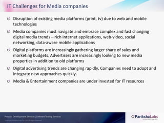 IT Challenges for Media companiesDisruption of existing media platforms (print, tv) due to web and mobile technologiesMedia companies must navigate and embrace complex and fast changing digital media trends – rich internet applications, web-video, social networking, data-aware mobile applications  Digital platforms are increasingly gathering larger share of sales and marketing budgets. Advertisers are increasingly looking to new media properties in addition to old platformsDigital advertising trends are changing rapidly. Companies need to adopt and integrate new approaches quickly.Media & Entertainment companies are under invested for IT resources