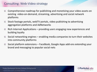Consulting: Web-Video strategyComprehensive roadmap for publishing and monetizing your video assets on existing  video-on-demand, streaming, advertising and social network platformsStock footage portals, webTV portals, video publishing to advertising aggregation platforms and AdNetworksRich Internet Applications – providing users engaging new experiences and building loyaltySocial networking engines – enabling media companies to turn their websites into community platformsSocial platform extensions – FaceBook, Google Apps add-ons extending your brand and messaging to popular social nets