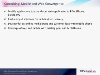 Consulting: Mobile and Web ConvergenceMobile applications to extend your web-application to PDA, iPhone, BlackBerryPush and pull solutions for mobile video deliveryStrategy for extending media brand and customer loyalty to mobile phoneConverge of web and mobile with existing print and tv platforms