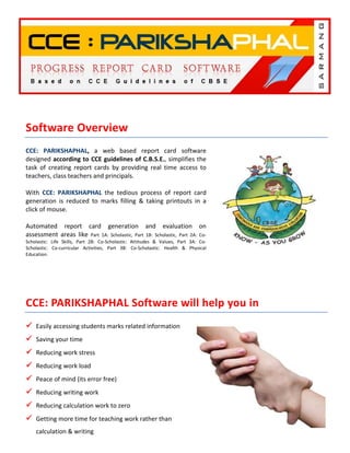 Software Overview
CCE: PARIKSHAPHAL, a web based report card software
designed according to CCE guidelines of C.B.S.E., simplifies the
task of creating report cards by providing real time access to
teachers, class teachers and principals.

With CCE: PARIKSHAPHAL the tedious process of report card
generation is reduced to marks filling & taking printouts in a
click of mouse.

Automated report card generation and evaluation on
assessment areas like Part 1A: Scholastic, Part 1B: Scholastic, Part 2A: Co-
Scholastic: Life Skills, Part 2B: Co-Scholastic: Attitudes & Values, Part 3A: Co-
Scholastic: Co-curricular Activities, Part 3B: Co-Scholastic: Health & Physical
Education.




CCE: PARIKSHAPHAL Software will help you in
    Easily accessing students marks related information
    Saving your time
    Reducing work stress
    Reducing work load
    Peace of mind (its error free)
    Reducing writing work
    Reducing calculation work to zero
    Getting more time for teaching work rather than
    calculation & writing
 