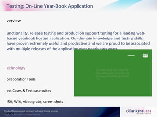 Overview  Functionality, release testing and production support testing for a leading web-based yearbook hosted application. Our domain knowledge and testing skills have proven extremely useful and productive and we are proud to be associated with multiple releases of the application over nearly two years. Technology Collaboration Tools Test Cases & Test case suites JIRA, Wiki, video grabs, screen shots Skype Testing: On-Line Year-Book Application 