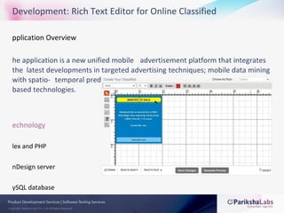 Application Overview  The application is a new unified mobile  advertisement platform that integrates the  latest developments in targeted advertising  techniques; mobile data mining with spatio- temporal predicates; cell broadcasting  protocols; and location based technologies.  Technology Flex and PHP InDesign server MySQL database Development: Rich Text Editor for Online Classified 