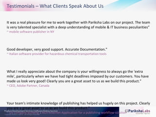 Testimonials – What Clients Speak About Us "It was a real pleasure for me to work together with Pariksha Labs on our project. The team is very talented specialist with a deep understanding of mobile & IT business peculiarities” ~ mobile software publisher in NY “ Good developer, very good support. Accurate Documentation.” ~ Italian software provider for hazardous chemical transportation tools "What I really appreciate about the company is your willingness to always go the 'extra mile', particularly when we have had tight deadlines imposed by our customers. You have made us look very good! Clearly you are a great asset to us as we build this product.” ~ CEO, Adobe Partner, Canada "Your team's intimate knowledge of publishing has helped us hugely on this project. Clearly you are a great asset to us as we build this product.” ~ US company building a Rich-Internet-Application for a publishing workflow solution 