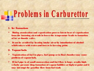 1. Ice Formation: 
 During atomization and vaporization process latent heat of vaporization 
from the incoming air result in lower the temperature leads to formation 
of ice at throttle valve. 
 It can be avoided by heating intake air or by introduction of alcohol 
which mixes with water and lowers is freezing point. 
2. Vapour lock: 
 Vaporization of fuel in pipes, fuel pump or in float chamber may cause 
problem of vapour lock. 
 If fuel pipe is of small cross-section and fuel flow is large, results high 
velocity pressure drop formation of vapour bubbles at highest point and it 
may interrupt the gasoline flow from fuel tank 
 