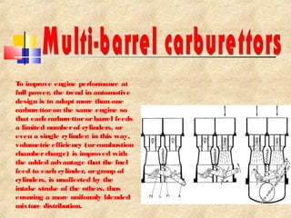 To improve engine performance at 
full power, the trend in automotive 
design is to adopt more than one 
carburettor on the same engine so 
that each carburettor or barrel feeds 
a limited number of cylinders, or 
even a single cylinder: in this way, 
volumetric efficiency (or combustion 
chamber charge) is improved with 
the added advantage that the fuel 
feed to each cylinder, or group of 
cylinders, is unaffected by the 
intake stroke of the others, thus 
ensuring a more uniformly blended 
mixture distribution. 
 