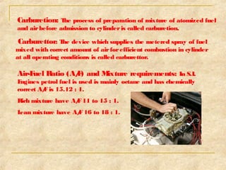 Carburetion: The process of preparation of mixture of atomized fuel 
and air before admission to cylinder is called carburetion. 
Carburettor: The device which supplies the metered spray of fuel 
mixed with correct amount of air for efficient combustion in cylinder 
at all operating conditions is called carburettor. 
Air-Fuel Ratio (A/F) and Mixture requirements: In S.I. 
Engines petrol fuel is used is mainly octane and has chemically 
correct A/F is 15.12 : 1. 
Rich mixture have A/F 11 to 15 : 1. 
Lean mixture have A/F 16 to 18 : 1. 
 