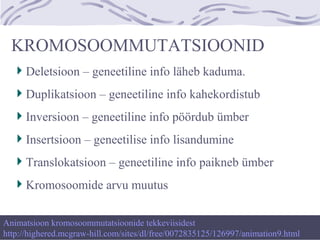 KROMOSOOMMUTATSIOONID
Deletsioon – geneetiline info läheb kaduma.
Duplikatsioon – geneetiline info kahekordistub
Inversioon – geneetiline info pöördub ümber
Insertsioon – geneetilise info lisandumine
Translokatsioon – geneetiline info paikneb ümber
Kromosoomide arvu muutus
Animatsioon kromosoommutatsioonide tekkeviisidest
http://highered.mcgraw-hill.com/sites/dl/free/0072835125/126997/animation9.html
 