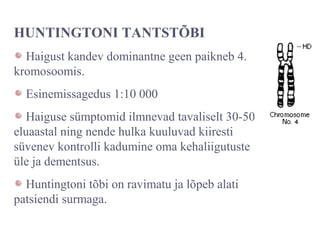 HUNTINGTONI TANTSTÕBI
Haigust kandev dominantne geen paikneb 4.
kromosoomis.
Esinemissagedus 1:10 000
Haiguse sümptomid ilmnevad tavaliselt 30-50
eluaastal ning nende hulka kuuluvad kiiresti
süvenev kontrolli kadumine oma kehaliigutuste
üle ja dementsus.
Huntingtoni tõbi on ravimatu ja lõpeb alati
patsiendi surmaga.
 