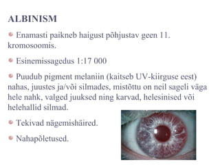 ALBINISM
Enamasti paikneb haigust põhjustav geen 11.
kromosoomis.
Esinemissagedus 1:17 000
Puudub pigment melaniin (kaitseb UV-kiirguse eest)
nahas, juustes ja/või silmades, mistõttu on neil sageli väga
hele nahk, valged juuksed ning karvad, helesinised või
helehallid silmad.
Tekivad nägemishäired.
Nahapõletused.
 
