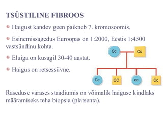 TSÜSTILINE FIBROOS
Haigust kandev geen paikneb 7. kromosoomis.
Esinemissagedus Euroopas on 1:2000, Eestis 1:4500
vastsündinu kohta.
Eluiga on kusagil 30-40 aastat.
Haigus on retsessiivne.
Raseduse varases staadiumis on võimalik haiguse kindlaks
määramiseks teha biopsia (platsenta).
 