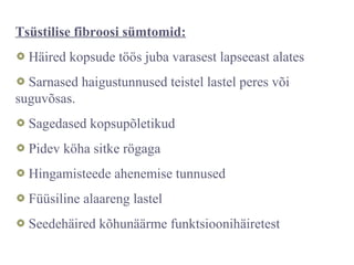 Tsüstilise fibroosi sümtomid:
Häired kopsude töös juba varasest lapseeast alates
Sarnased haigustunnused teistel lastel peres või
suguvõsas.
Sagedased kopsupõletikud
Pidev köha sitke rögaga
Hingamisteede ahenemise tunnused
Füüsiline alaareng lastel
Seedehäired kõhunäärme funktsioonihäiretest
 