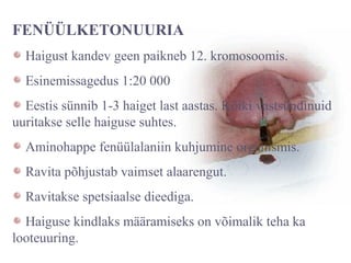 FENÜÜLKETONUURIA
Haigust kandev geen paikneb 12. kromosoomis.
Esinemissagedus 1:20 000
Eestis sünnib 1-3 haiget last aastas. Kõiki vastsündinuid
uuritakse selle haiguse suhtes.
Aminohappe fenüülalaniin kuhjumine organismis.
Ravita põhjustab vaimset alaarengut.
Ravitakse spetsiaalse dieediga.
Haiguse kindlaks määramiseks on võimalik teha ka
looteuuring.
 