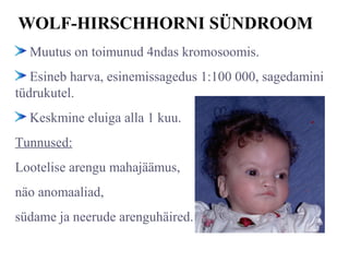 WOLF-HIRSCHHORNI SÜNDROOM
Muutus on toimunud 4ndas kromosoomis.
Esineb harva, esinemissagedus 1:100 000, sagedamini
tüdrukutel.
Keskmine eluiga alla 1 kuu.
Tunnused:
Lootelise arengu mahajäämus,
näo anomaaliad,
südame ja neerude arenguhäired.
 