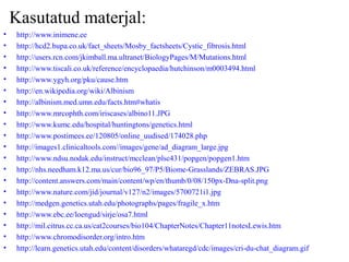 Kasutatud materjal:
• http://www.inimene.ee
• http://hcd2.bupa.co.uk/fact_sheets/Mosby_factsheets/Cystic_fibrosis.html
• http://users.rcn.com/jkimball.ma.ultranet/BiologyPages/M/Mutations.html
• http://www.tiscali.co.uk/reference/encyclopaedia/hutchinson/m0003494.html
• http://www.ygyh.org/pku/cause.htm
• http://en.wikipedia.org/wiki/Albinism
• http://albinism.med.umn.edu/facts.htm#whatis
• http://www.mrcophth.com/iriscases/albino11.JPG
• http://www.kumc.edu/hospital/huntingtons/genetics.html
• http://www.postimees.ee/120805/online_uudised/174028.php
• http://images1.clinicaltools.com//images/gene/ad_diagram_large.jpg
• http://www.ndsu.nodak.edu/instruct/mcclean/plsc431/popgen/popgen1.htm
• http://nhs.needham.k12.ma.us/cur/bio96_97/P5/Biome-Grasslands/ZEBRAS.JPG
• http://content.answers.com/main/content/wp/en/thumb/0/08/150px-Dna-split.png
• http://www.nature.com/jid/journal/v127/n2/images/5700721i1.jpg
• http://medgen.genetics.utah.edu/photographs/pages/fragile_x.htm
• http://www.ebc.ee/loengud/sirje/osa7.html
• http://mil.citrus.cc.ca.us/cat2courses/bio104/ChapterNotes/Chapter11notesLewis.htm
• http://www.chromodisorder.org/intro.htm
• http://learn.genetics.utah.edu/content/disorders/whataregd/cdc/images/cri-du-chat_diagram.gif
 