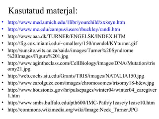 Kasutatud materjal:
• http://www.med.umich.edu/1libr/yourchild/xxxsyn.htm
• http://www.mc.edu/campus/users/rbuckley/randi.htm
• http://www.aaa.dk/TURNER/ENGELSK/INDEX.HTM
• http://fig.cox.miami.edu/~cmallery/150/mendel/KYturner.gif
• http://sunsite.wits.ac.za/saida/images/Turner%20Syndrome
%20Images/Figure%201.jpg
• http://www.agintheclass.com/CellBiology/images/DNA/Mutation/tris
omy21.jpg
• http://web.coehs.siu.edu/Grants/TRIS/images/NATALIA150.jpg
• http://www.carolguze.com/images/chromosomes/trisomy18-b&w.jpg
• http://www.houstontx.gov/hr/pulsepages/winter04/winter04_caregiver
1.htm
• http://www.smbs.buffalo.edu/pth600/IMC-Path/y1case/y1case10.htm
• http://commons.wikimedia.org/wiki/Image:Neck_Turner.JPG
 
