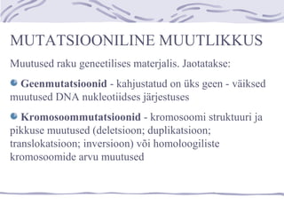 MUTATSIOONILINE MUUTLIKKUS
Muutused raku geneetilises materjalis. Jaotatakse:
Geenmutatsioonid - kahjustatud on üks geen - väiksed
muutused DNA nukleotiidses järjestuses
Kromosoommutatsioonid - kromosoomi struktuuri ja
pikkuse muutused (deletsioon; duplikatsioon;
translokatsioon; inversioon) või homoloogiliste
kromosoomide arvu muutused
 