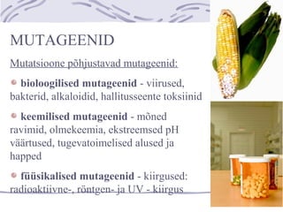 MUTAGEENID
Mutatsioone põhjustavad mutageenid:
bioloogilised mutageenid - viirused,
bakterid, alkaloidid, hallitusseente toksiinid
keemilised mutageenid - mõned
ravimid, olmekeemia, ekstreemsed pH
väärtused, tugevatoimelised alused ja
happed
füüsikalised mutageenid - kiirgused:
radioaktiivne-, röntgen- ja UV - kiirgus
 