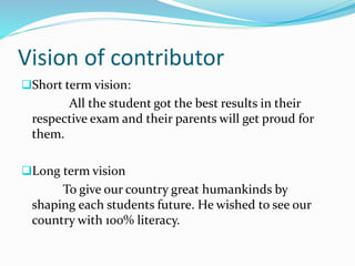Vision of contributor
Short term vision:
All the student got the best results in their
respective exam and their parents will get proud for
them.
Long term vision
To give our country great humankinds by
shaping each students future. He wished to see our
country with 100% literacy.
 