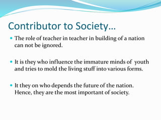 Contributor to Society…
 The role of teacher in teacher in building of a nation
can not be ignored.
 It is they who influence the immature minds of youth
and tries to mold the living stuff into various forms.
 It they on who depends the future of the nation.
Hence, they are the most important of society.
 
