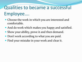 Qualities to became a successful
Employee….
 Choose the work in which you are interested and
comfortable.
 And do work which makes you happy and satisfied.
 Show your ability, prove it and then demand.
 Don’t work according to what you are paid.
 Find your mistake in your work and clear it.
 