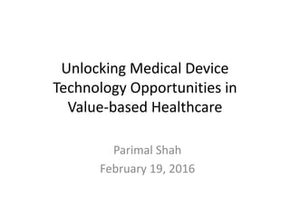 Unlocking Medical Device
Technology Opportunities in
Value-based Healthcare
Parimal Shah
February 19, 2016
 