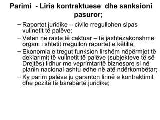 Parimi  - Liria kontraktuese  dhe sanksioni pasuror; Raportet juridike – civile rregullohen sipas vullnetit të palëve; Vetën në raste të caktuar – të jashtëzakonshme organi i shtetit rregullon raportet e këtilla; Ekonomia e tregu t  funksion lirshëm nëpërmjet të deklarimit të vullnetit të palëve (subjekteve të së Drejtës) lidhur me veprimtaritë biznesore si në planin nacional ashtu edhe në atë ndërkombëtar; Ky parim palëve ju garanton lirinë e kontraktimit dhe pozitë të barabartë juridike; 
