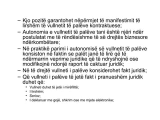Kjo pozitë garantohet nëpërmjet të manifestimit të lirshëm të vullnetit të palëve kontraktuese; Autonomia e vullnetit të palëve tani është njëri ndër postulatat me të rëndësishme të së drejtës biznesore ndërkombëtare; Në praktikë parimi i autonomisë së vullnetit të palëve konsiston në faktin se palët janë të lirë që të ndërmarrin veprime juridike që të ndryshojnë ose modifikojnë ndonjë raport të caktuar juridik; Në të drejtë vullneti i palëve konsiderohet fakt juridik; Që vullneti i palëve të jetë fakt i pranueshëm juridik duhet që: Vullneti duhet të jetë i mirëfilltë; I lirshëm; Serioz; I deklaruar me gojë, shkrim ose me mjete elektronike; 