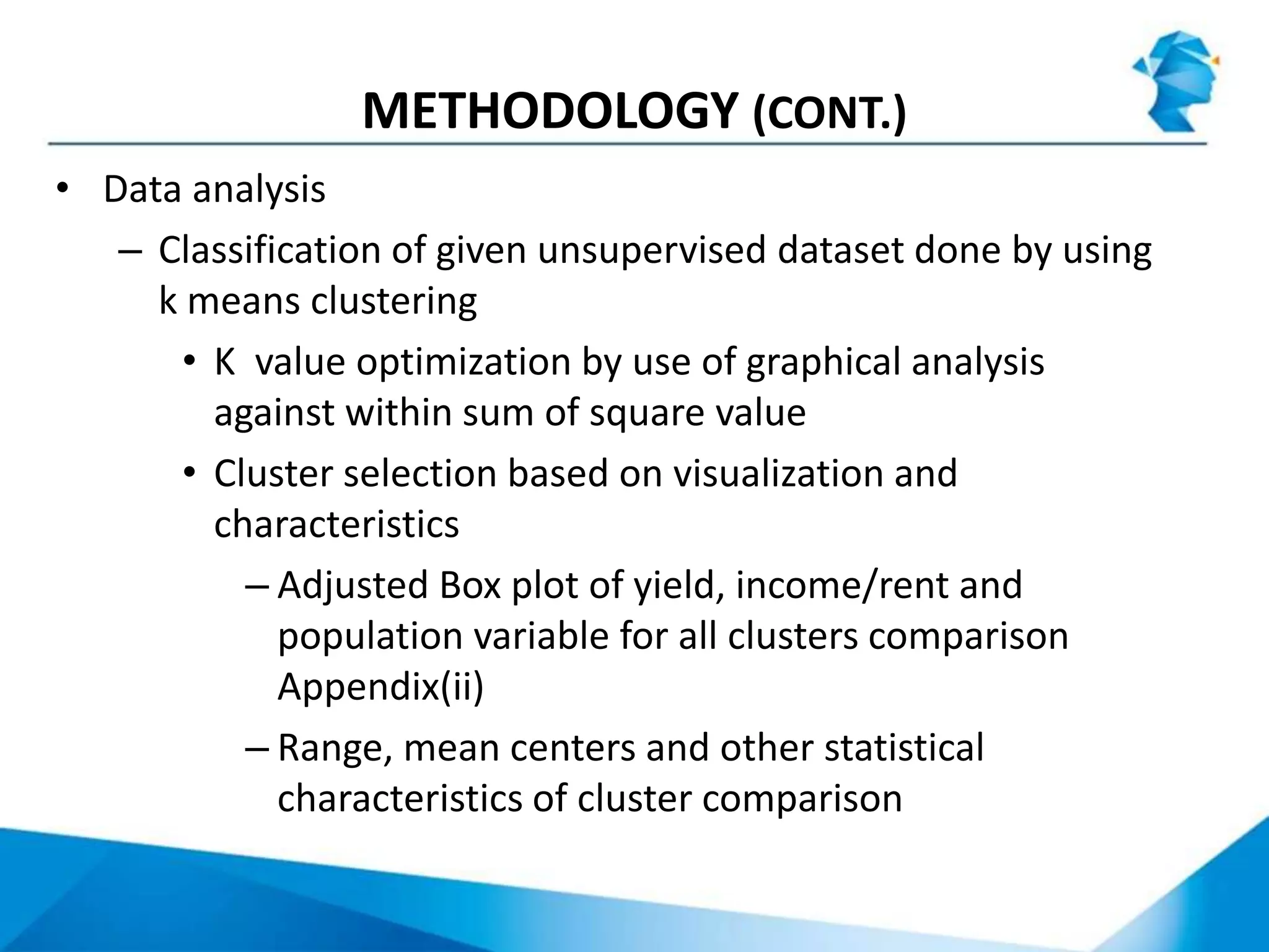 METHODOLOGY (CONT.)
• Data analysis
– Classification of given unsupervised dataset done by using
k means clustering
• K value optimization by use of graphical analysis
against within sum of square value
• Cluster selection based on visualization and
characteristics
– Adjusted Box plot of yield, income/rent and
population variable for all clusters comparison
Appendix(ii)
– Range, mean centers and other statistical
characteristics of cluster comparison
 