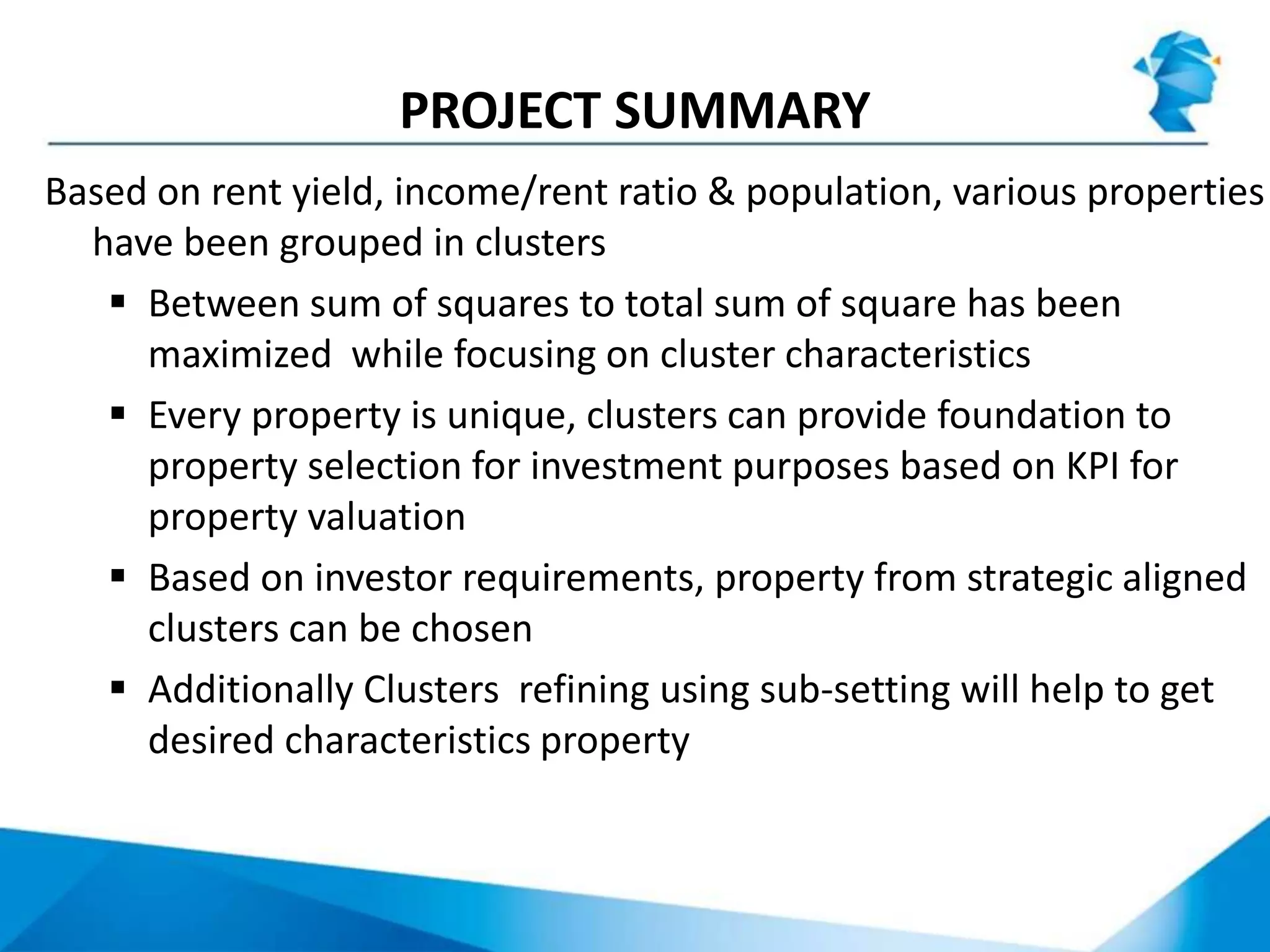 PROJECT SUMMARY
Based on rent yield, income/rent ratio & population, various properties
have been grouped in clusters
 Between sum of squares to total sum of square has been
maximized while focusing on cluster characteristics
 Every property is unique, clusters can provide foundation to
property selection for investment purposes based on KPI for
property valuation
 Based on investor requirements, property from strategic aligned
clusters can be chosen
 Additionally Clusters refining using sub-setting will help to get
desired characteristics property
 