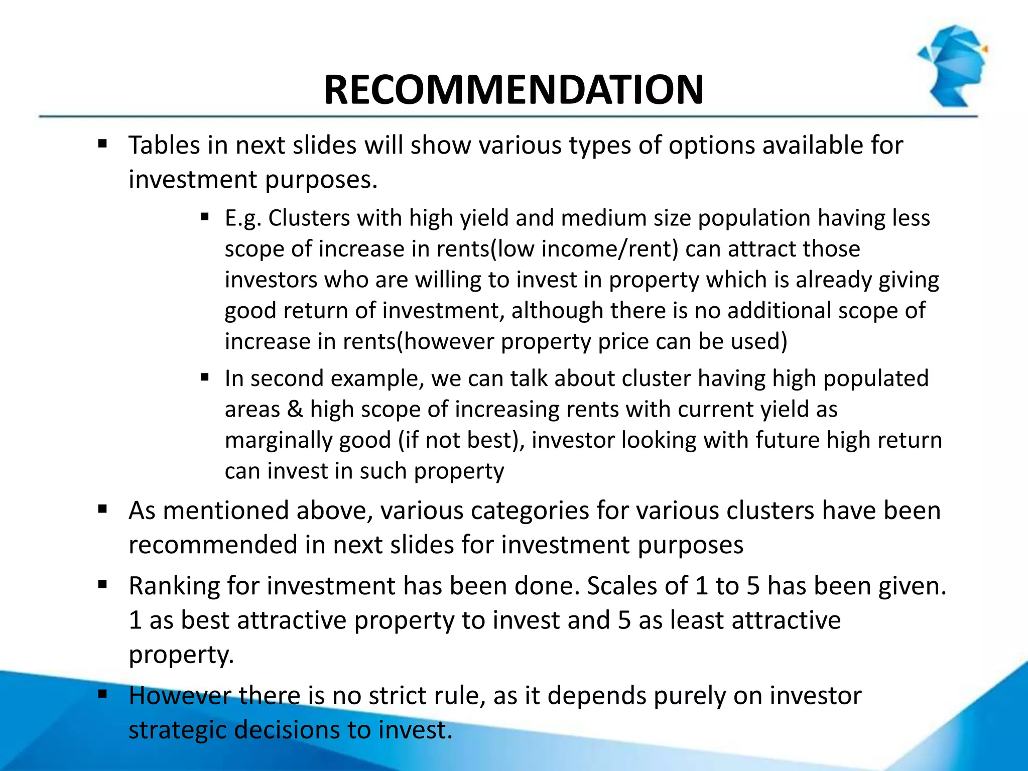RECOMMENDATION
 Tables in next slides will show various types of options available for
investment purposes.
 E.g. Clusters with high yield and medium size population having less
scope of increase in rents(low income/rent) can attract those
investors who are willing to invest in property which is already giving
good return of investment, although there is no additional scope of
increase in rents(however property price can be used)
 In second example, we can talk about cluster having high populated
areas & high scope of increasing rents with current yield as
marginally good (if not best), investor looking with future high return
can invest in such property
 As mentioned above, various categories for various clusters have been
recommended in next slides for investment purposes
 Ranking for investment has been done. Scales of 1 to 5 has been given.
1 as best attractive property to invest and 5 as least attractive
property.
 However there is no strict rule, as it depends purely on investor
strategic decisions to invest.
 