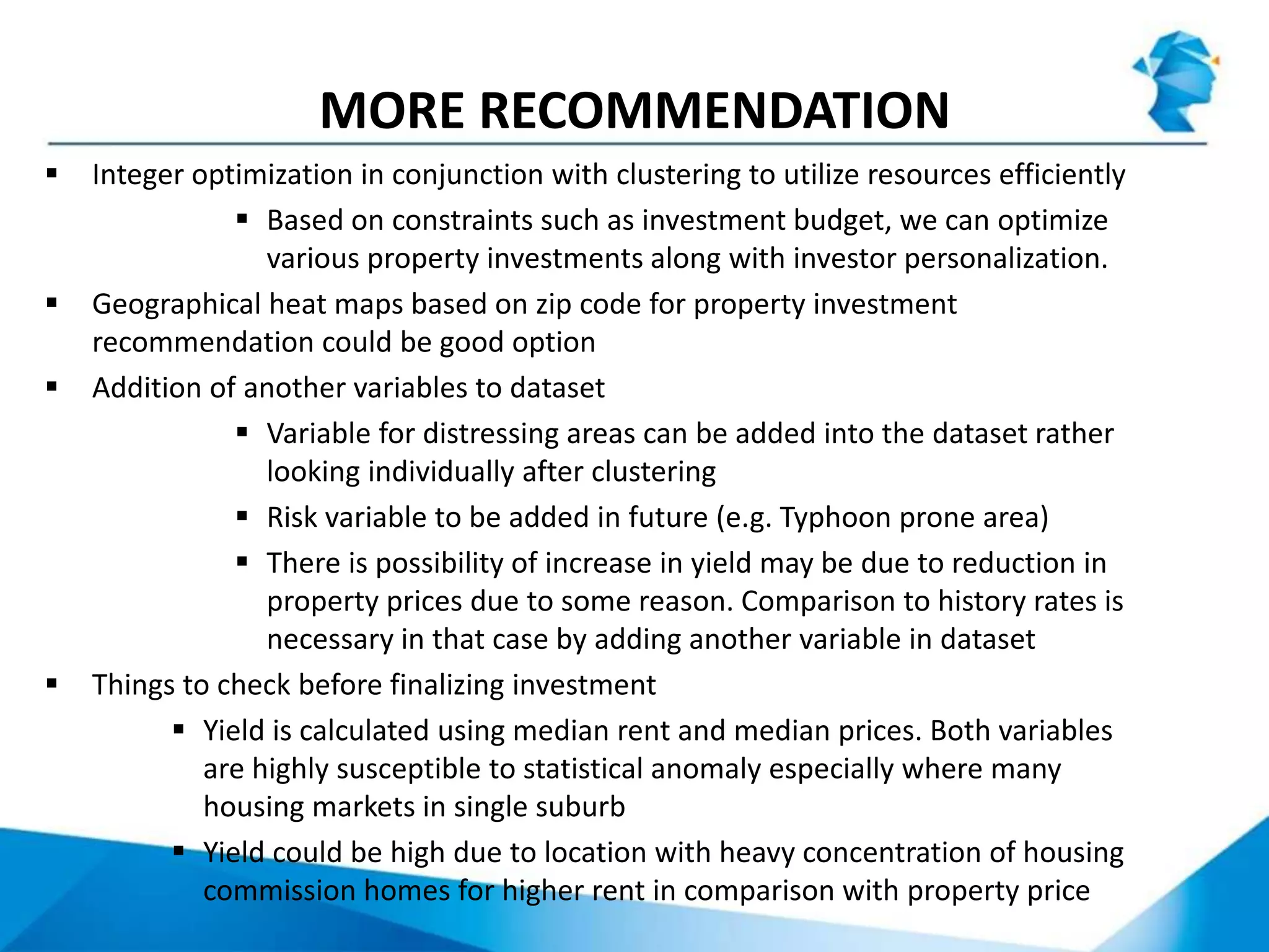 MORE RECOMMENDATION
 Integer optimization in conjunction with clustering to utilize resources efficiently
 Based on constraints such as investment budget, we can optimize
various property investments along with investor personalization.
 Geographical heat maps based on zip code for property investment
recommendation could be good option
 Addition of another variables to dataset
 Variable for distressing areas can be added into the dataset rather
looking individually after clustering
 Risk variable to be added in future (e.g. Typhoon prone area)
 There is possibility of increase in yield may be due to reduction in
property prices due to some reason. Comparison to history rates is
necessary in that case by adding another variable in dataset
 Things to check before finalizing investment
 Yield is calculated using median rent and median prices. Both variables
are highly susceptible to statistical anomaly especially where many
housing markets in single suburb
 Yield could be high due to location with heavy concentration of housing
commission homes for higher rent in comparison with property price
 
