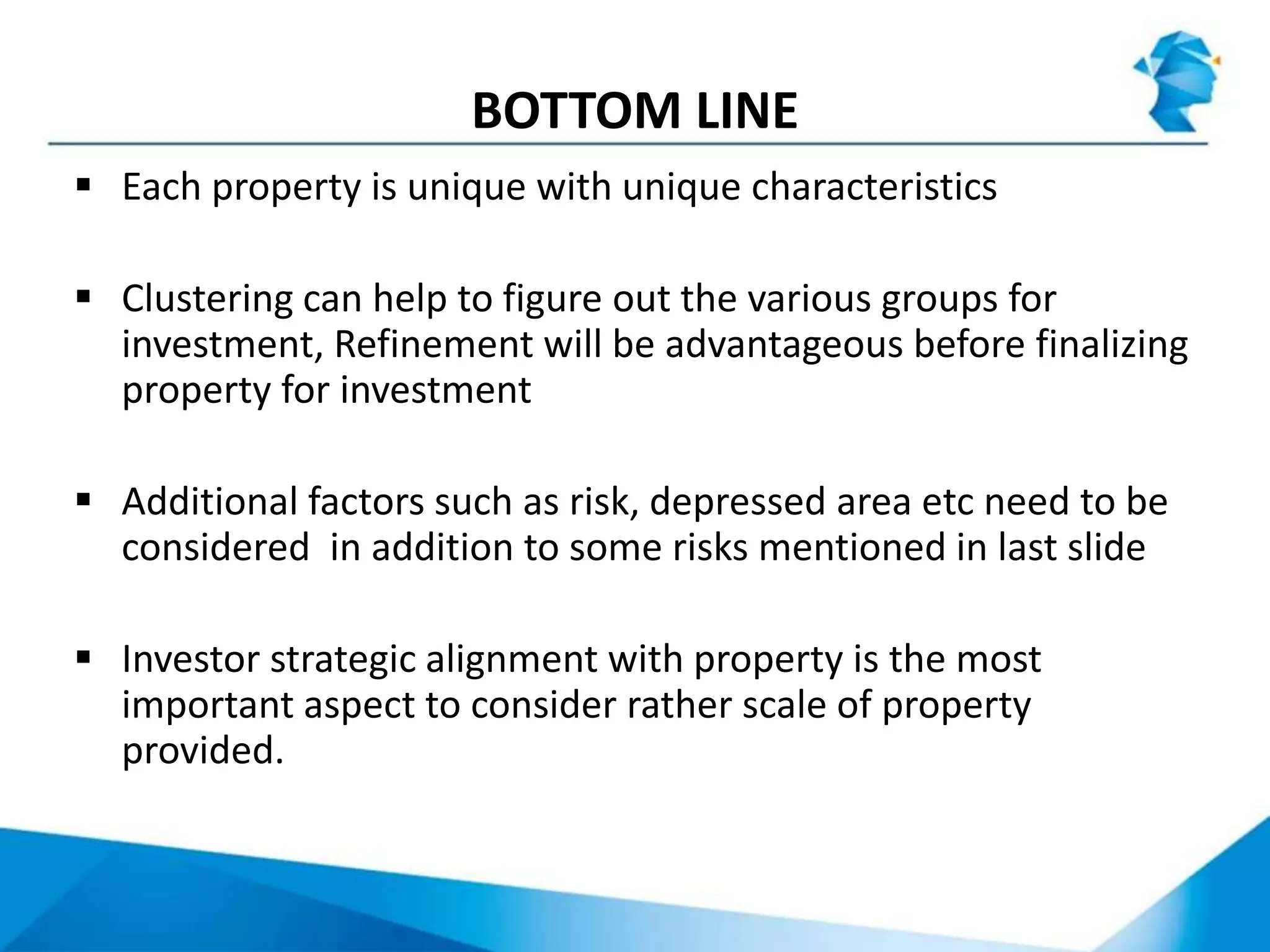 BOTTOM LINE
 Each property is unique with unique characteristics
 Clustering can help to figure out the various groups for
investment, Refinement will be advantageous before finalizing
property for investment
 Additional factors such as risk, depressed area etc need to be
considered in addition to some risks mentioned in last slide
 Investor strategic alignment with property is the most
important aspect to consider rather scale of property
provided.
 