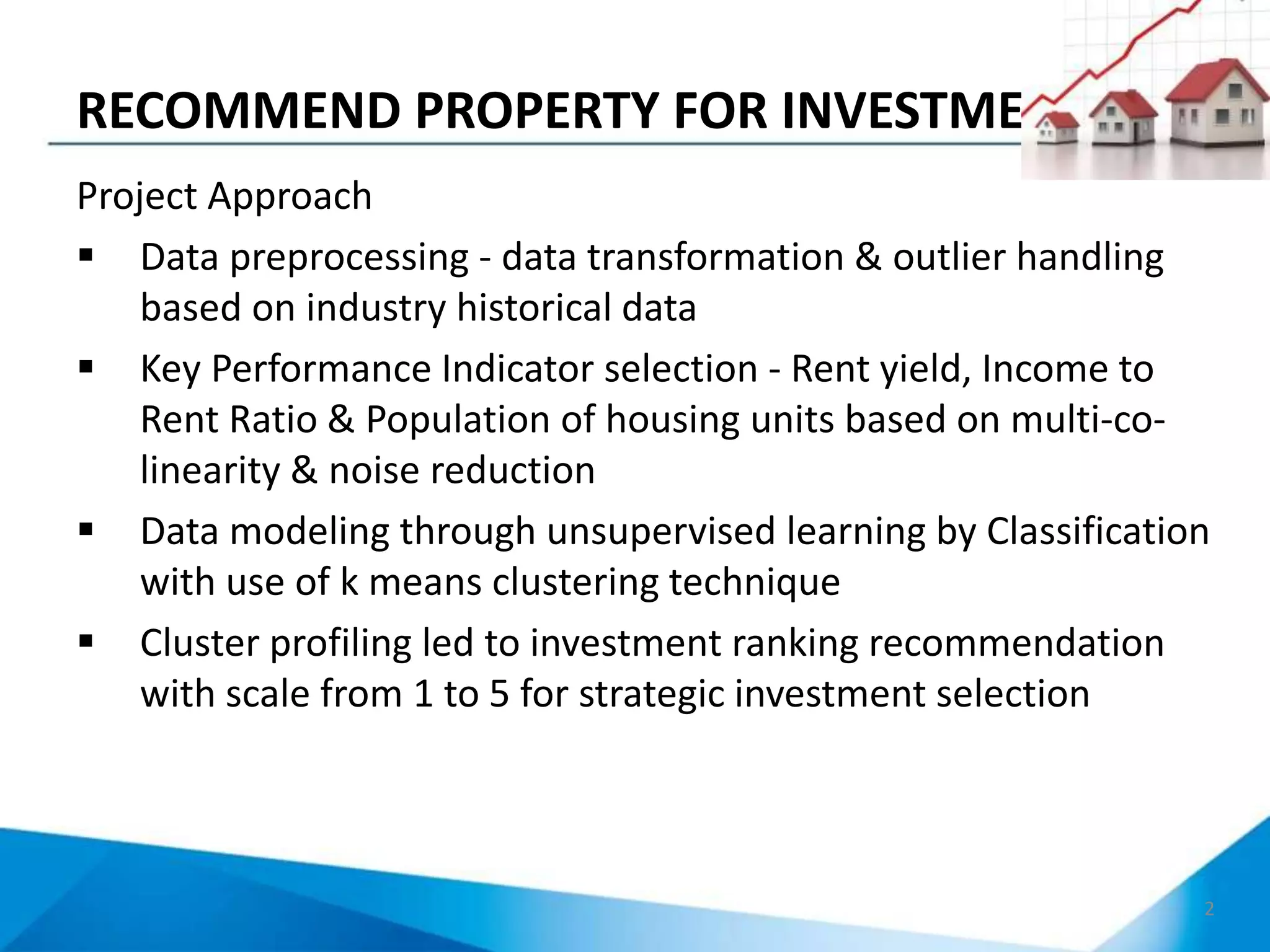 RECOMMEND PROPERTY FOR INVESTMENT
2
Project Approach
 Data preprocessing - data transformation & outlier handling
based on industry historical data
 Key Performance Indicator selection - Rent yield, Income to
Rent Ratio & Population of housing units based on multi-co-
linearity & noise reduction
 Data modeling through unsupervised learning by Classification
with use of k means clustering technique
 Cluster profiling led to investment ranking recommendation
with scale from 1 to 5 for strategic investment selection
 