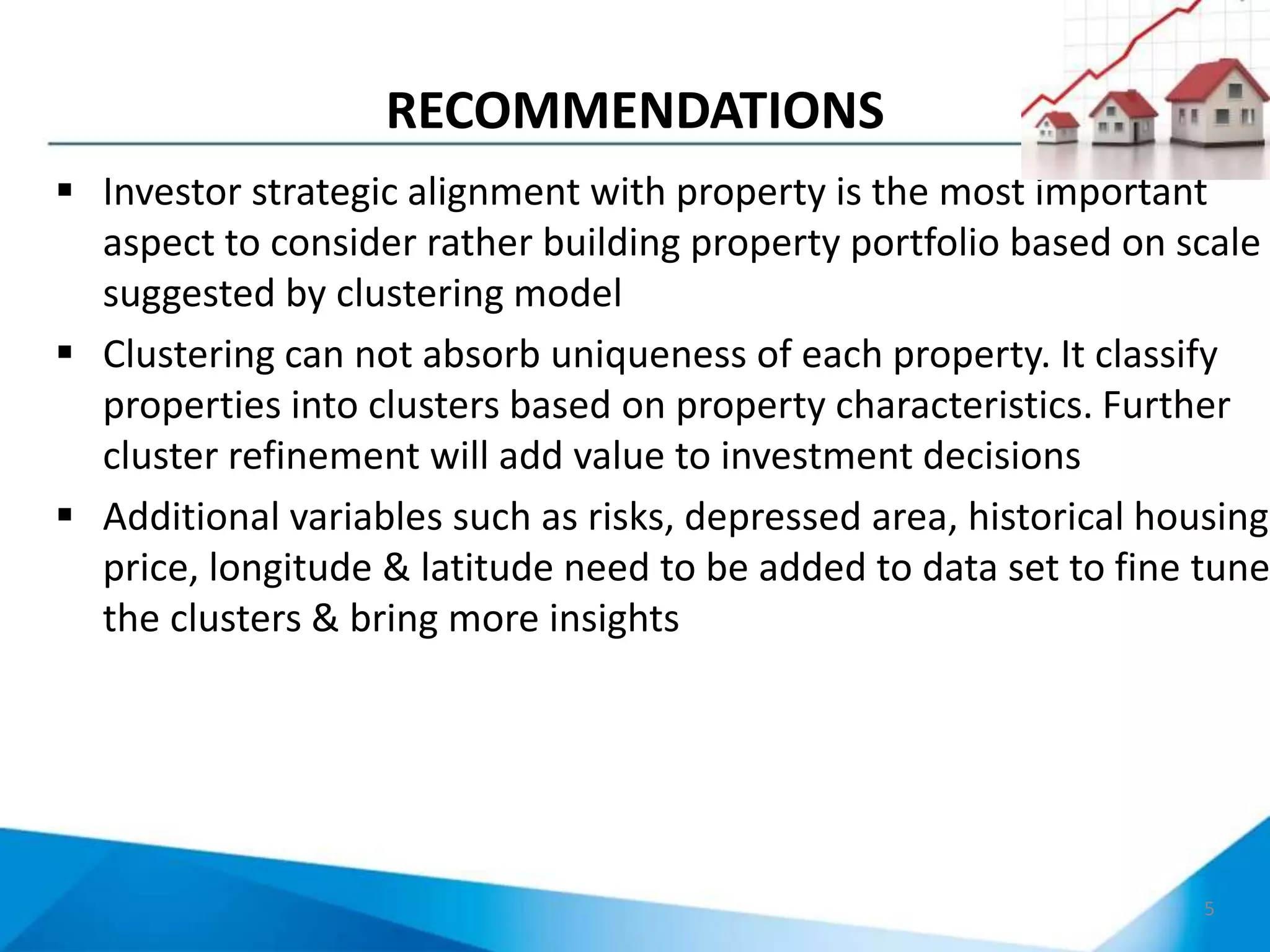 RECOMMENDATIONS
5
 Investor strategic alignment with property is the most important
aspect to consider rather building property portfolio based on scale
suggested by clustering model
 Clustering can not absorb uniqueness of each property. It classify
properties into clusters based on property characteristics. Further
cluster refinement will add value to investment decisions
 Additional variables such as risks, depressed area, historical housing
price, longitude & latitude need to be added to data set to fine tune
the clusters & bring more insights
 