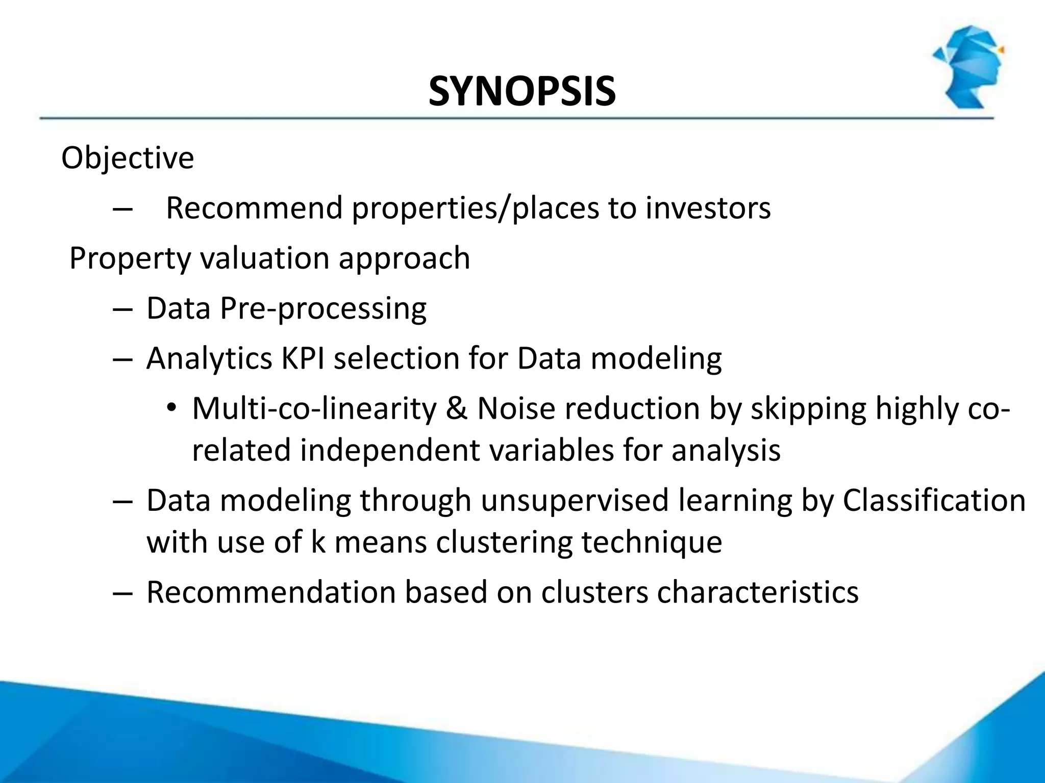 SYNOPSIS
Objective
– Recommend properties/places to investors
Property valuation approach
– Data Pre-processing
– Analytics KPI selection for Data modeling
• Multi-co-linearity & Noise reduction by skipping highly co-
related independent variables for analysis
– Data modeling through unsupervised learning by Classification
with use of k means clustering technique
– Recommendation based on clusters characteristics
 