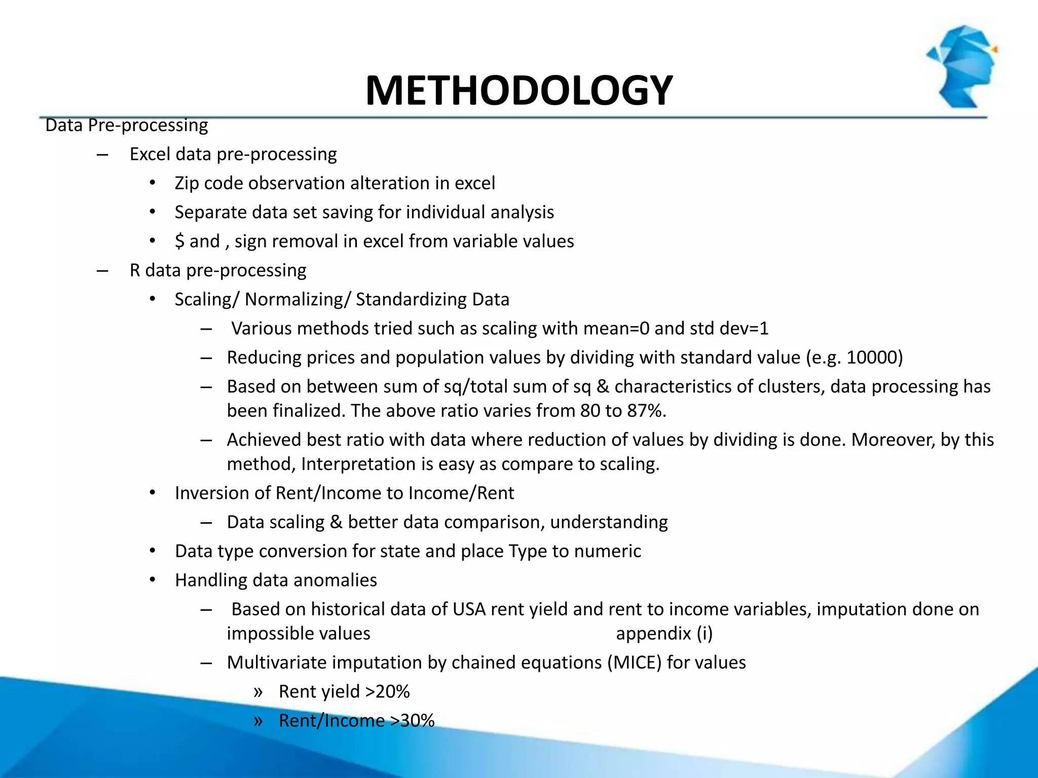 METHODOLOGY
Data Pre-processing
– Excel data pre-processing
• Zip code observation alteration in excel
• Separate data set saving for individual analysis
• $ and , sign removal in excel from variable values
– R data pre-processing
• Scaling/ Normalizing/ Standardizing Data
– Various methods tried such as scaling with mean=0 and std dev=1
– Reducing prices and population values by dividing with standard value (e.g. 10000)
– Based on between sum of sq/total sum of sq & characteristics of clusters, data processing has
been finalized. The above ratio varies from 80 to 87%.
– Achieved best ratio with data where reduction of values by dividing is done. Moreover, by this
method, Interpretation is easy as compare to scaling.
• Inversion of Rent/Income to Income/Rent
– Data scaling & better data comparison, understanding
• Data type conversion for state and place Type to numeric
• Handling data anomalies
– Based on historical data of USA rent yield and rent to income variables, imputation done on
impossible values appendix (i)
– Multivariate imputation by chained equations (MICE) for values
» Rent yield >20%
» Rent/Income >30%
 