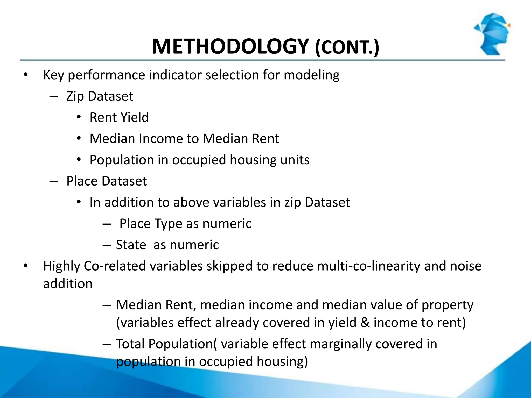 METHODOLOGY (CONT.)
• Key performance indicator selection for modeling
– Zip Dataset
• Rent Yield
• Median Income to Median Rent
• Population in occupied housing units
– Place Dataset
• In addition to above variables in zip Dataset
– Place Type as numeric
– State as numeric
• Highly Co-related variables skipped to reduce multi-co-linearity and noise
addition
– Median Rent, median income and median value of property
(variables effect already covered in yield & income to rent)
– Total Population( variable effect marginally covered in
population in occupied housing)
 